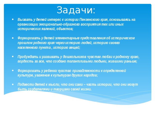 Задачи: Вызвать у детей интерес к истории Пензенского края, основываясь на организации эмоционально-образного восприятия тех или иных исторических явлений, объектов;  Формировать у детей элементарные представления об историческом прошлом родного края через историю людей, историю своего населенного пункта , историю вещей;  Пробуждать и развивать у дошкольников чувство любви к родному краю, гордость за все, что создано талантливыми людьми, жившими раньше;  Формировать у ребенка чувство принадлежности к определенной культуре, уважение к культурам других народов;
