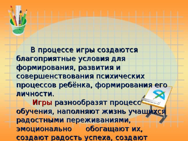 В процессе игры создаются благоприятные условия для формирования, развития и совершенствования психических процессов ребёнка, формирования его личности.   Игры разнообразят процесс обучения, наполняют жизнь учащихся радостными переживаниями, эмоционально обогащают их, создают радость успеха, создают хорошее настроение.