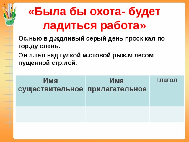 «Была бы охота- будет ладиться работа»  Ос.нью в д.ждливый серый день проск.кал по гор.ду олень.  Он л.тел над гулкой м.стовой рыж.м лесом пущенной стр.лой.  Имя существительное Имя прилагательное Глагол