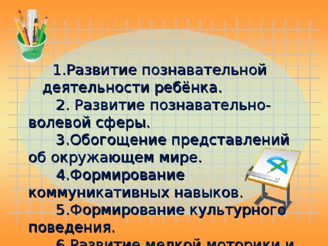 1.Развитие познавательной деятельности ребёнка.  2. Развитие познавательно- волевой сферы.  3.Обогощение представлений об окружающем мире.  4.Формирование коммуникативных навыков.  5.Формирование культурного поведения.  6.Развитие мелкой моторики и двигательной активности.