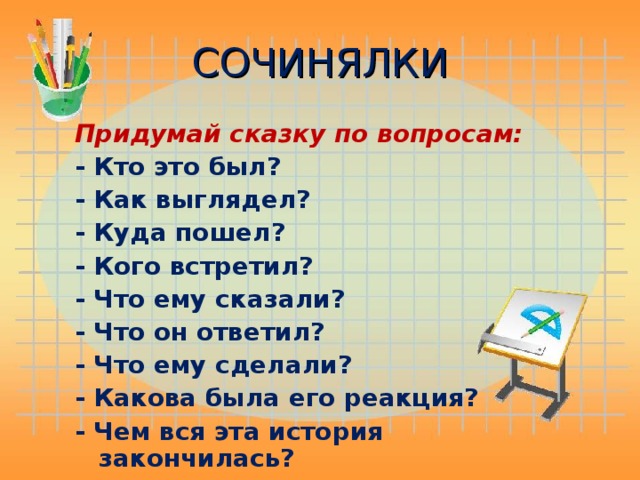 СОЧИНЯЛКИ Придумай сказку по вопросам:  - Кто это был? - Как выглядел? - Куда пошел? - Кого встретил? - Что ему сказали? - Что он ответил? - Что ему сделали? - Какова была его реакция? - Чем вся эта история закончилась?