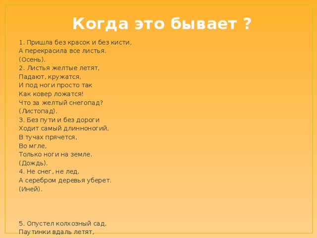 Когда это бывает ? 1. Пришла без красок и без кисти, А перекрасила все листья. (Осень). 2. Листья желтые летят, Падают, кружатся, И под ноги просто так Как ковер ложатся! Что за желтый снегопад? (Листопад). 3. Без пути и без дороги Ходит самый длинноногий, В тучах прячется, Во мгле, Только ноги на земле. (Дождь). 4. Не снег, не лед, А серебром деревья уберет. (Иней). 5. Опустел колхозный сад, Паутинки вдаль летят, И на южный край земли Потянулись журавли. Распахнулись двери школ. Что за месяц к нам пришел? (Сентябрь). 6. Славна осень листопадом - Листья кружит ветерком. Землю влажную тем златом Покрывает как ковром. Без листвы стоят леса, Стихли птичьи голоса, В спячку мишка завалился - Что за месяц к нам явился? (Октябрь) 7. Клесты, чечётки прилетают, Все звери шубки поменяли, Подходит осень уж к концу, Лес приготовился ко сну! (Ноябрь).