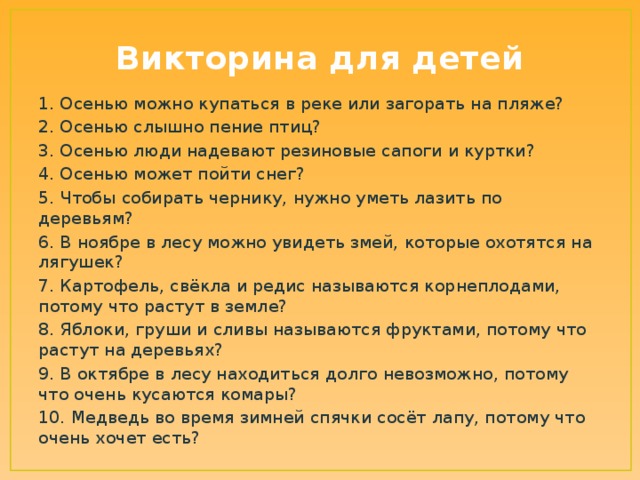 Викторина для детей 1. Осенью можно купаться в реке или загорать на пляже? 2. Осенью слышно пение птиц? 3. Осенью люди надевают резиновые сапоги и куртки? 4. Осенью может пойти снег? 5. Чтобы собирать чернику, нужно уметь лазить по деревьям? 6. В ноябре в лесу можно увидеть змей, которые охотятся на лягушек? 7. Картофель, свёкла и редис называются корнеплодами, потому что растут в земле? 8. Яблоки, груши и сливы называются фруктами, потому что растут на деревьях? 9. В октябре в лесу находиться долго невозможно, потому что очень кусаются комары? 10. Медведь во время зимней спячки сосёт лапу, потому что очень хочет есть?