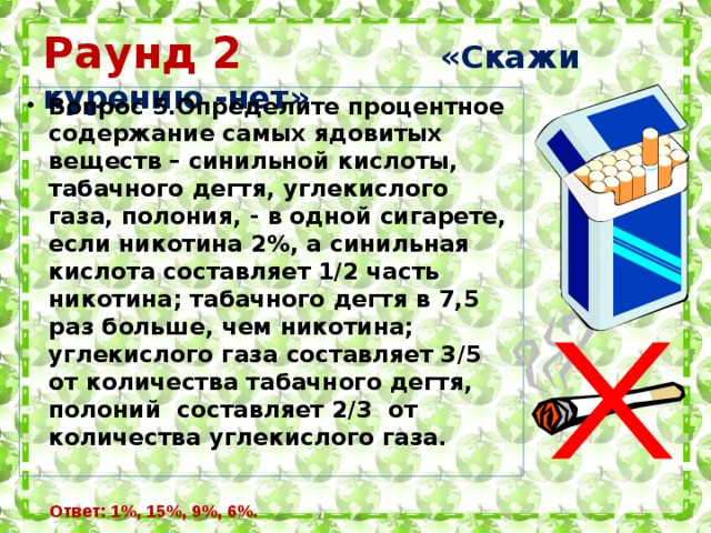 Раунд 2  «Скажи курению -нет» Вопрос 5.Определите процентное содержание самых ядовитых веществ – синильной кислоты, табачного дегтя, углекислого газа, полония, - в одной сигарете, если никотина 2%, а синильная кислота составляет 1/2 часть никотина; табачного дегтя в 7,5 раз больше, чем никотина; углекислого газа составляет 3/5 от количества табачного дегтя, полоний составляет 2/3 от количества углекислого газа. Ответ: 1%, 15%, 9%, 6%.