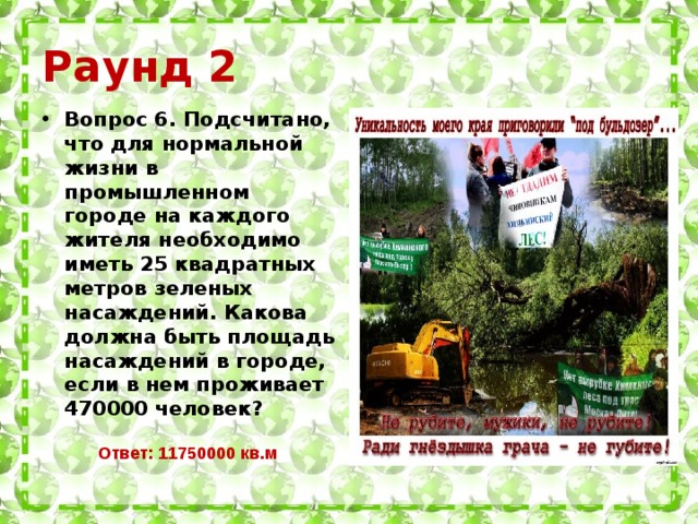 Раунд 2 Вопрос 6. Подсчитано, что для нормальной жизни в промышленном городе на каждого жителя необходимо иметь 25 квадратных метров зеленых насаждений. Какова должна быть площадь насаждений в городе, если в нем проживает 470000 человек?  Ответ: 11750000 кв.м