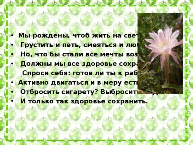 Мы рождены, чтоб жить на свете долго:  Грустить и петь, смеяться и любить.  Но, что бы стали все мечты возможны,  Должны мы все здоровье сохранить.    Спроси себя: готов ли ты к работе – Активно двигаться и в меру есть и пить?  Отбросить сигарету? Выбросить окурок?  И только так здоровье сохранить.