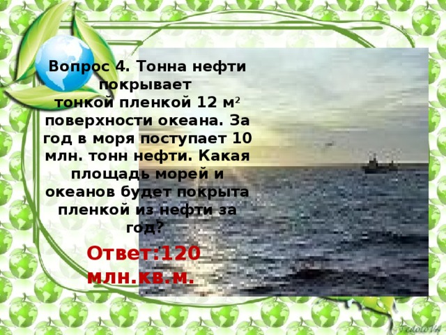 Вопрос 4. Тонна нефти покрывает  тонкой пленкой 12 м 2 поверхности океана. За год в моря поступает 10 млн. тонн нефти. Какая площадь морей и океанов будет покрыта пленкой из нефти за год?      Ответ:120 млн.кв.м.