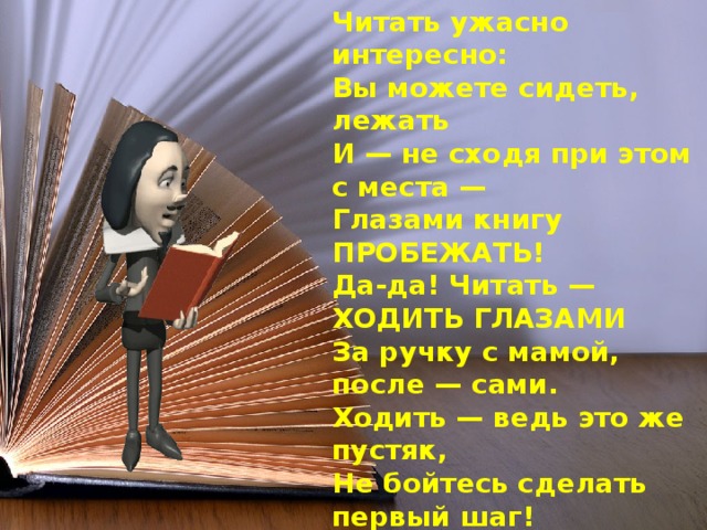 Читать ужасно интересно:  Вы можете сидеть, лежать  И — не сходя при этом с места —  Глазами книгу ПРОБЕЖАТЬ!  Да-да! Читать — ХОДИТЬ ГЛАЗАМИ  За ручку с мамой, после — сами.  Ходить — ведь это же пустяк,  Не бойтесь сделать первый шаг!