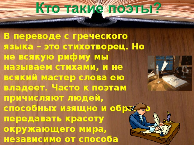 В переводе с греческого языка – это стихотворец. Но не всякую рифму мы называем стихами, и не всякий мастер слова ею владеет. Часто к поэтам причисляют людей, способных изящно и образно передавать красоту окружающего мира, независимо от способа изложения.