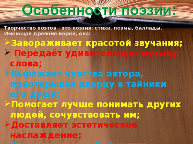 Творчество поэтов – это поэзия: стихи, поэмы, баллады. Имеющая древние корни, она: Завораживает красотой звучания;  Передаёт удивительную музыку слова; Выражает чувства автора, приоткрывая дверцу в тайники его души; Помогает лучше понимать других людей, сочувствовать им; Доставляет эстетическое наслаждение; Олицетворяет собой некую стихию, позволяющую ощущать единение с природой.