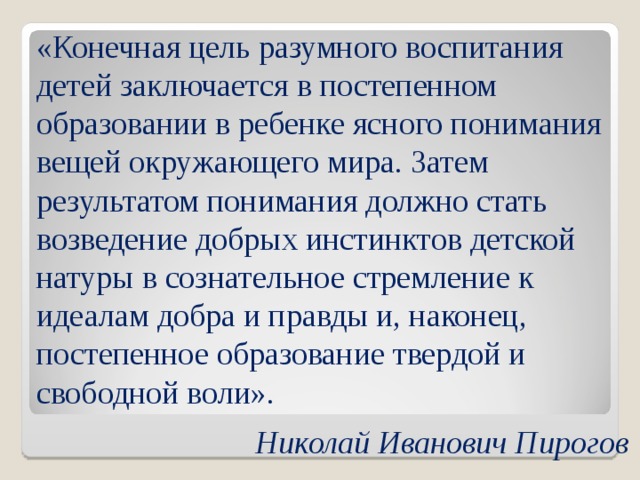 «Конечная цель разумного воспитания детей заключается в постепенном образовании в ребенке ясного понимания вещей окружающего мира. Затем результатом понимания должно стать возведение добрых инстинктов детской натуры в сознательное стремление к идеалам добра и правды и, наконец, постепенное образование твердой и свободной воли».   Николай Иванович Пирогов