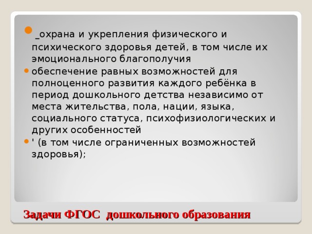 охрана и укрепления физического и психического здоровья детей, в том числе их эмоционального благополучия обеспечение равных возможностей для полноценного развития каждого ребёнка в период дошкольного детства независимо от места жительства, пола, нации, языка, социального статуса, психофизиологических и других особенностей ' (в том числе ограниченных возможностей здоровья);