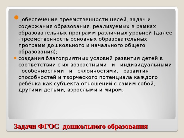 обеспечение преемственности целей, задач и содержания образования, реализуемых в рамках образовательных программ различных уровней (далее -преемственность основных образовательных программ дошкольного и начального общего образования); создания благоприятных условий развития детей в соответствии с их возрастными и индивидуальными особенностями и склонностями, развития способностей и творческого потенциала каждого ребёнка как субъекта отношений с самим собой, другими детьми, взрослыми и миром;