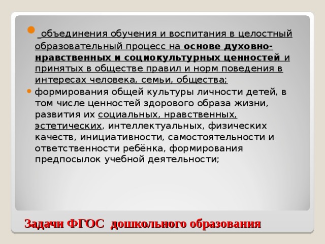 объединения обучения и воспитания в целостный образовательный процесс на основе духовно-нравственных и социокультурных ценностей и принятых в обществе правил и норм поведения в интересах человека, семьи, общества; формирования общей культуры личности детей, в том числе ценностей здорового образа жизни, развития их социальных, нравственных, эстетических