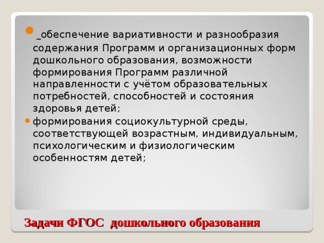 обеспечение вариативности и разнообразия содержания Программ и организационных форм дошкольного образования, возможности формирования Программ различной направленности с учётом образовательных потребностей, способностей и состояния здоровья детей; формирования социокультурной среды, соответствующей возрастным, индивидуальным, психологическим и физиологическим особенностям детей;