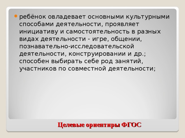 ребёнок овладевает основными культурными способами деятельности, проявляет инициативу и самостоятельность в разных видах деятельности - игре, общении, познавательно-исследовательской деятельности, конструировании и др.; способен выбирать себе род занятий, участников по совместной деятельности;