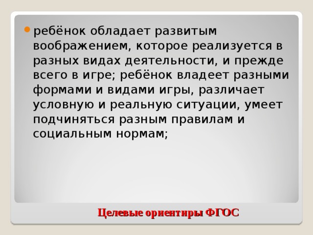 ребёнок обладает развитым воображением, которое реализуется в разных видах деятельности, и прежде всего в игре; ребёнок владеет разными формами и видами игры, различает условную и реальную ситуации, умеет подчиняться разным правилам и социальным нормам;