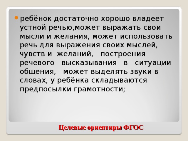 ребёнок достаточно хорошо владеет устной речью,может выражать свои мысли и желания, может использовать речь для выражения своих мыслей, чувств и желаний, построения речевого высказывания в ситуации общения, может выделять звуки в словах, у ребёнка складываются предпосылки грамотности;