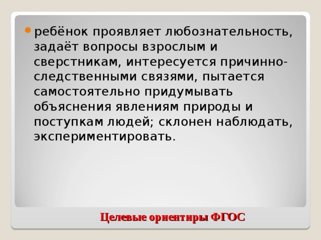 ребёнок проявляет любознательность, задаёт вопросы взрослым и сверстникам, интересуется причинно-следственными связями, пытается самостоятельно придумывать объяснения явлениям природы и поступкам людей; склонен наблюдать, экспериментировать.