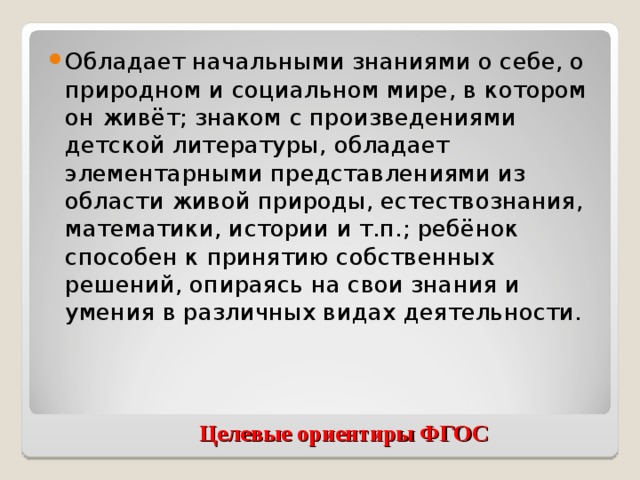 Обладает начальными знаниями о себе, о природном и социальном мире, в котором он живёт; знаком с произведениями детской литературы, обладает элементарными представлениями из области живой природы, естествознания, математики, истории и т.п.; ребёнок способен к принятию собственных решений, опираясь на свои знания и умения в различных видах деятельности.