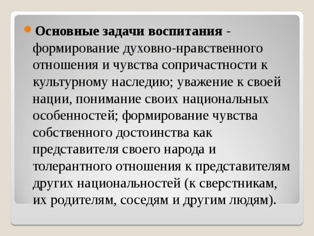 Основные задачи воспитания - формирование духовно-нравственного отношения и чувства сопричастности к культурному наследию; уважение к своей нации, понимание своих национальных особенностей; формирование чувства собственного достоинства как представителя своего народа и толерантного отношения к представителям других национальностей (к сверстникам, их родителям, соседям и другим людям).