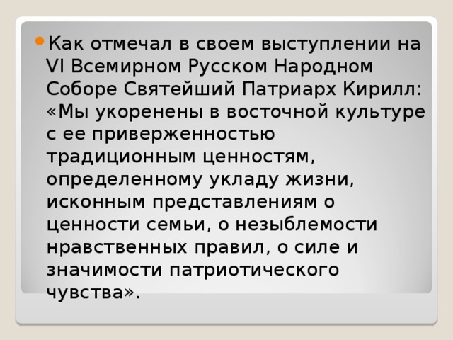 Как отмечал в своем выступлении на VI Всемирном Русском Народном Соборе Святейший Патриарх Кирилл: «Мы укоренены в восточной культуре с ее приверженностью традиционным ценностям, определенному укладу жизни, исконным представлениям о ценности семьи, о незыблемости нравственных правил, о силе и значимости патриотического чувства».