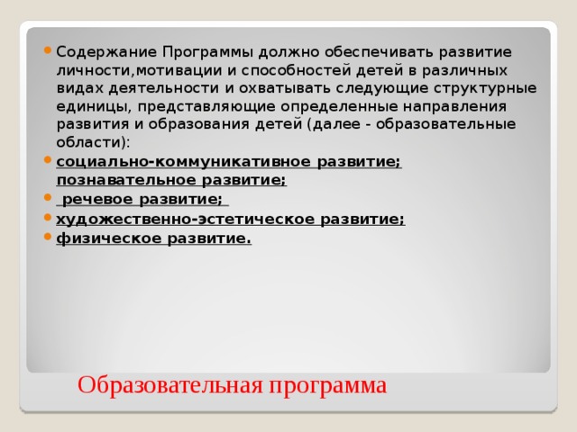 Содержание Программы должно обеспечивать развитие личности,мотивации и способностей детей в различных видах деятельности и охватывать следующие структурные единицы, представляющие определенные направления  развития и образования детей (далее - образовательные области): социально-коммуникативное развитие; познавательное развитие;  речевое развитие; художественно-эстетическое развитие; физическое развитие.