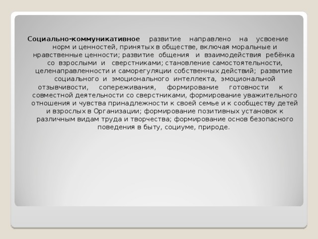 Социально-коммуникативное развитие направлено на усвоение норм и ценностей, принятых в обществе, включая моральные и нравственные ценности; развитие общения и взаимодействия ребёнка со взрослыми и сверстниками; становление самостоятельности, целенаправленности и саморегуляции собственных действий; развитие социального и эмоционального интеллекта, эмоциональной отзывчивости, сопереживания, формирование готовности к совместной деятельности со сверстниками, формирование уважительного отношения и чувства принадлежности к своей семье и к сообществу детей и взрослых в Организации; формирование позитивных установок к различным видам труда и творчества; формирование основ безопасного поведения в быту, социуме, природе.