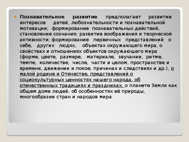 Познавательное развитие предполагает развитие интересов детей, любознательности и познавательной мотивации; формирование познавательных действий, становление сознания; развитие воображения и творческой активности; формирование первичных представлений о себе, других людях, объектах окружающего мира, о свойствах и отношениях объектов окружающего мира (форме, цвете, размере, материале, звучании, ритме, темпе, количестве, числе, части и целом, пространстве и времени, движении и покое, причинах и следствиях и др.), о малой родине и Отечестве, представлений о социокультурных ценностях нашего народа, об отечественных традициях и праздниках,