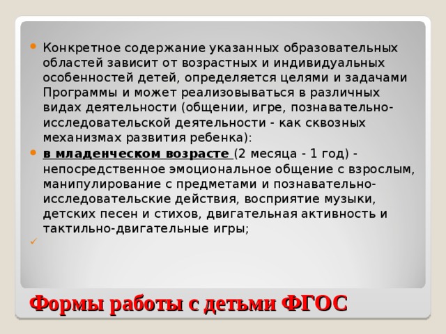 Конкретное содержание указанных образовательных областей зависит от возрастных и индивидуальных особенностей детей, определяется целями и задачами Программы и может реализовываться в различных видах деятельности (общении, игре, познавательно-исследовательской деятельности - как сквозных механизмах развития ребенка): в младенческом возрасте