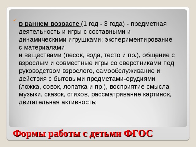 в раннем возрасте (1 год - 3 года) - предметная деятельность и игры с составными и динамическими игрушками; экспериментирование с материалами и веществами (песок, вода, тесто и пр.), общение с взрослым и совместные игры со сверстниками под руководством взрослого, самообслуживание и действия с бытовыми предметами-орудиями (ложка, совок, лопатка и пр.), восприятие смысла музыки, сказок, стихов, рассматривание картинок, двигательная активность; Формы работы с детьми ФГОС