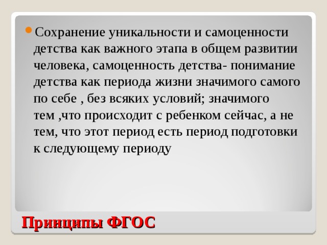 Сохранение уникальности и самоценности детства как важного этапа в общем развитии человека, самоценность детства- понимание детства как периода жизни значимого самого по себе , без всяких условий; значимого тем ,что происходит с ребенком сейчас, а не тем, что этот период есть период подготовки к следующему периоду