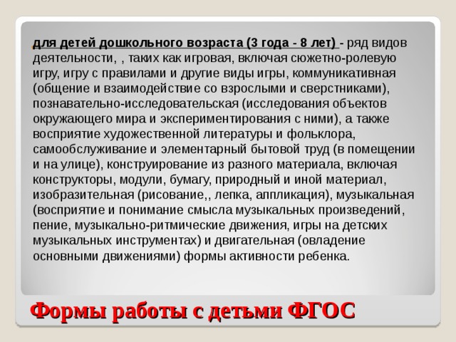 для детей дошкольного возраста (3 года - 8 лет) - ряд видов деятельности, , таких как игровая, включая сюжетно-ролевую игру, игру с правилами и другие виды игры, коммуникативная (общение и взаимодействие со взрослыми и сверстниками), познавательно-исследовательская (исследования объектов окружающего мира и экспериментирования с ними), а также восприятие художественной литературы и фольклора, самообслуживание и элементарный бытовой труд (в помещении и на улице), конструирование из разного материала, включая конструкторы, модули, бумагу, природный и иной материал, изобразительная (рисование,, лепка, аппликация), музыкальная (восприятие и понимание смысла музыкальных произведений, пение, музыкально-ритмические движения, игры на детских музыкальных инструментах) и двигательная (овладение основными движениями) формы активности ребенка. Формы работы с детьми ФГОС