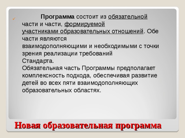 Программа состоит из обязательной части и части, формируемой  участниками образовательных отношений . Обе части являются  взаимодополняющими и необходимыми с точки зрения реализации требований  Стандарта. Обязательная часть Программы предполагает комплексность подхода, обеспечивая развитие детей во всех пяти взаимодополняющих образовательных областях.  Новая образовательная программа