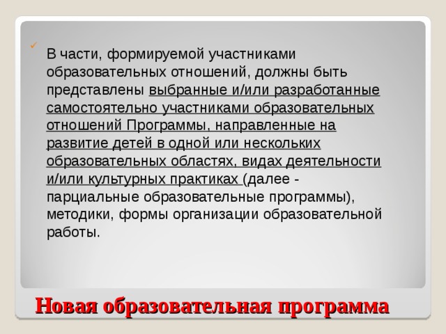 В части, формируемой участниками образовательных отношений, должны быть представлены выбранные и/или разработанные самостоятельно участниками образовательных отношений Программы, направленные на развитие детей в одной или нескольких образовательных областях, видах деятельности и/или культурных практиках (далее - парциальные образовательные программы), методики, формы организации образовательной работы.  Новая образовательная программа