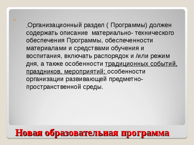 Организационный раздел ( Программы) должен содержать описание материально- технического обеспечения Программы, обеспеченности материалами и средствами обучения и воспитания, включать распорядок и /или режим дня, а также особенности традиционных событий, праздников, мероприятий; особенности организации развивающей предметно-пространственной среды.  Новая образовательная программа