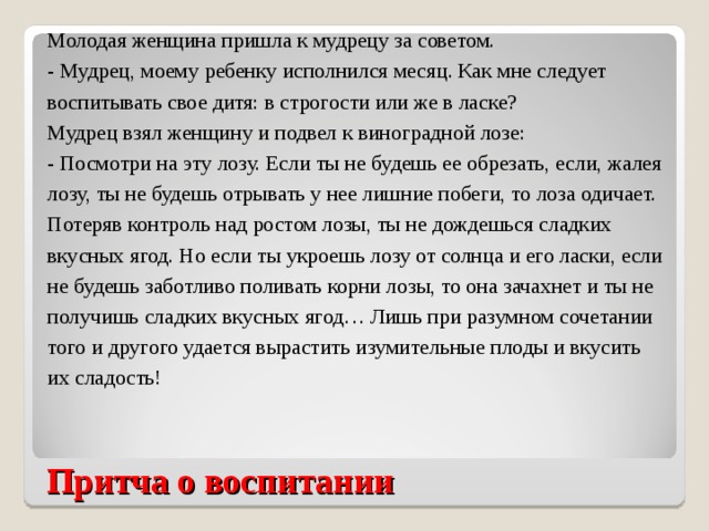 Молодая женщина пришла к мудрецу за советом. - Мудрец, моему ребенку исполнился месяц. Как мне следует воспитывать свое дитя: в строгости или же в ласке? Мудрец взял женщину и подвел к виноградной лозе: - Посмотри на эту лозу. Если ты не будешь ее обрезать, если, жалея лозу, ты не будешь отрывать у нее лишние побеги, то лоза одичает. Потеряв контроль над ростом лозы, ты не дождешься сладких вкусных ягод. Но если ты укроешь лозу от солнца и его ласки, если не будешь заботливо поливать корни лозы, то она зачахнет и ты не получишь сладких вкусных ягод… Лишь при разумном сочетании того и другого удается вырастить изумительные плоды и вкусить их сладость! Притча о воспитании