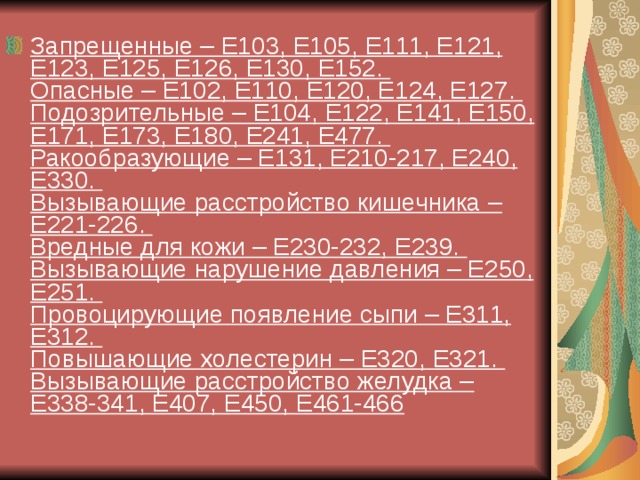 Запрещенные – Е103, Е105, Е111, Е121, Е123, Е125, Е126, Е130, Е152.  Опасные – Е102, Е110, Е120, Е124, Е127.  Подозрительные – Е104, Е122, Е141, Е150, Е171, Е173, Е180, Е241, Е477.  Ракообразующие – Е131, Е210-217, Е240, Е330.  Вызывающие расстройство кишечника – Е221-226.  Вредные для кожи – Е230-232, Е239.  Вызывающие нарушение давления – Е250, Е251.  Провоцирующие появление сыпи – Е311, Е312.  Повышающие холестерин – Е320, Е321.  Вызывающие расстройство желудка – Е338-341, Е407, Е450, Е461-466