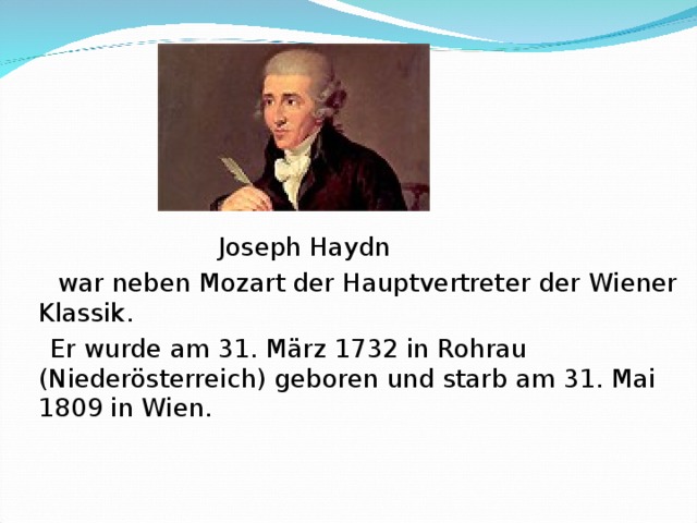 Joseph Haydn   war neben Mozart der Hauptvertreter der Wiener Klassik.    Er wurde am 31. März 1732 in Rohrau (Niederösterreich) geboren und starb am 31. Mai 1809 in Wien.