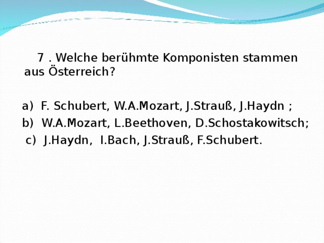 7 . Welche berühmte Komponisten stammen aus Österreich?  a) F. Schubert, W.A.Mozart, J.Strauß, J.Haydn ;  b) W.A.Mozart, L.Beethoven, D.Schostakowitsch;  c) J.Haydn, I.Bach, J.Strauß, F.Schubert.