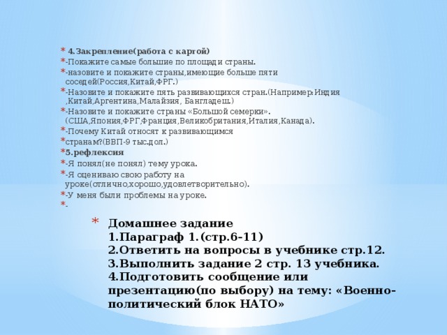 4.Закрепление(работа с картой) -Покажите самые большие по площади страны. -назовите и покажите страны,имеющие больше пяти соседей(Россия,Китай,ФРГ.) -Назовите и покажите пять развивающихся стран.(Например:Индия ,Китай,Аргентина,Малайзия, Бангладеш.) -Назовите и покажите страны «Большой семерки».(США,Япония,ФРГ,Франция,Великобритания,Италия,Канада). -Почему Китай относят к развивающимся странам?(ВВП-9 тыс.дол.) 5.рефлексия -Я понял(не понял) тему урока. -Я оцениваю свою работу на уроке(отлично,хорошо,удовлетворительно). -У меня были проблемы на уроке. - Домашнее задание  1.Параграф 1.(стр.6-11)  2.Ответить на вопросы в учебнике стр.12.  3.Выполнить задание 2 стр. 13 учебника.  4.Подготовить сообщение или презентацию(по выбору) на тему: «Военно-политический блок НАТО»