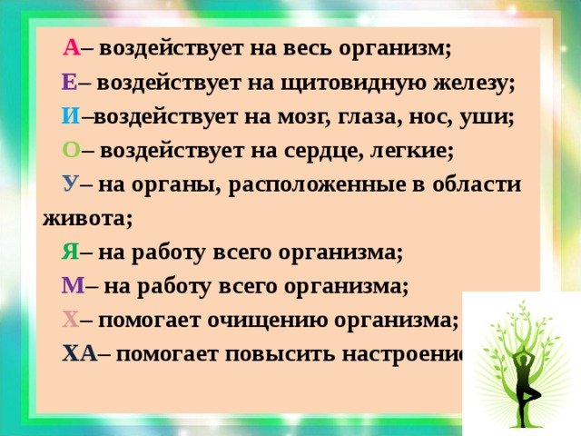 А – воздействует на весь организм;  Е – воздействует на щитовидную железу;  И –воздействует на мозг, глаза, нос, уши;  О – воздействует на сердце, легкие;  У – на органы, расположенные в области живота;  Я – на работу всего организма;  М – на работу всего организма;  Х – помогает очищению организма;  ХА – помогает повысить настроение.  