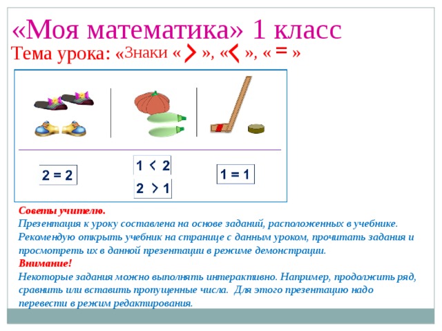 «Моя математика» 1 класс Урок 14 Знаки « », « », « =  » Тема урока: « Советы учителю. Презентация к уроку составлена на основе заданий, расположенных в учебнике. Рекомендую открыть учебник на странице с данным уроком, прочитать задания и просмотреть их в данной презентации в режиме демонстрации. Внимание! Некоторые задания можно выполнять интерактивно. Например, продолжить ряд, сравнить или вставить пропущенные числа. Для этого презентацию надо перевести в режим редактирования.