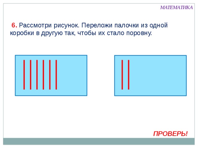 МАТЕМАТИКА  6. Рассмотри рисунок. Переложи палочки из одной коробки в другую так, чтобы их стало поровну. Внимание! Данное задание можно выполнить интерактивно. Для этого презентацию надо перевести в режим редактирования.