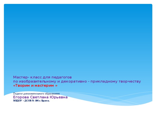 Мастер- класс для педагогов  по изобразительному и декоративно - прикладному творчеству  «Творим и мастерим »   Педагог дополнительного образования  Егорова Светлана Юрьевна  МБДОУ « ДСОВ № 106 г. Братск.