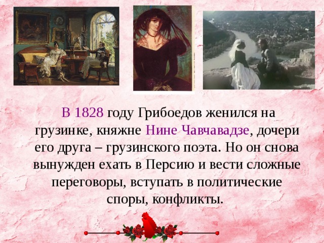 В 1828 году Грибоедов женился на грузинке, княжне Нине Чавчавадзе , дочери его друга – грузинского поэта. Но он снова вынужден ехать в Персию и вести сложные переговоры, вступать в политические споры, конфликты.