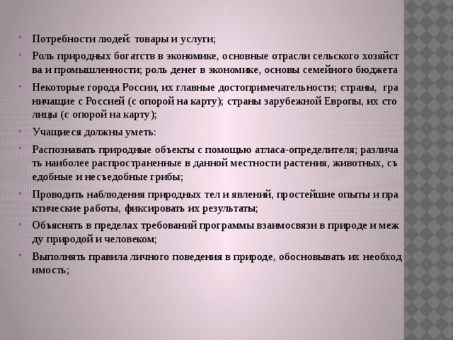 Потребности людей: товары и услуги; Роль природных богатств в экономике, основные отрасли сельского хозяйства и промышленности; роль денег в экономике, основы семейного бюджета Некоторые города России, их главные достопримечательности; страны, граничащие с Россией (с опорой на карту); страны зарубежной Европы, их столицы (с опорой на карту); Учащиеся должны уметь: Распознавать природные объекты с помощью атласа-определителя; различать наиболее распространенные в данной местности растения, животных, съедобные и несъедобные грибы; Проводить наблюдения природных тел и явлений, простейшие опыты и практические работы, фиксировать их результаты; Объяснять в пределах требований программы взаимосвязи в природе и между природой и человеком; Выполнять правила личного поведения в природе, обосновывать их необходимость;