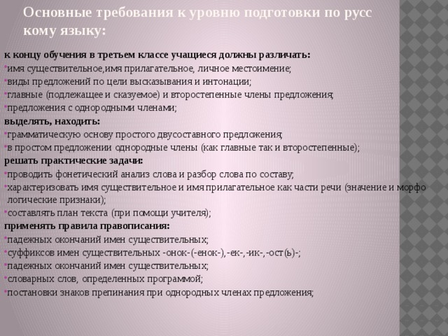 Основные требования к уровню подготовки по русскому языку:   к концу обучения в третьем классе учащиеся должны различать: имя существительное,имя прилагательное, личное местоимение; виды предложений по цели высказывания и интонации; главные (подлежащее и сказуемое) и второстепенные члены предложения; предложения с однородными членами; выделять, находить: грамматическую основу простого двусоставного предложения; в простом предложении однородные члены (как главные так и второстепенные); решать практические задачи: проводить фонетический анализ слова и разбор слова по составу; характеризовать имя существительное и имя прилагательное как части речи (значение и морфологические признаки); составлять план текста (при помощи учителя); применять правила правописания: падежных окончаний имен существительных; суффиксов имен существительных -онок-(-енок-),-ек-,-ик-,-ост(ь)-; падежных окончаний имен существительных; словарных слов, определенных программой; постановки знаков препинания при однородных членах предложения;  