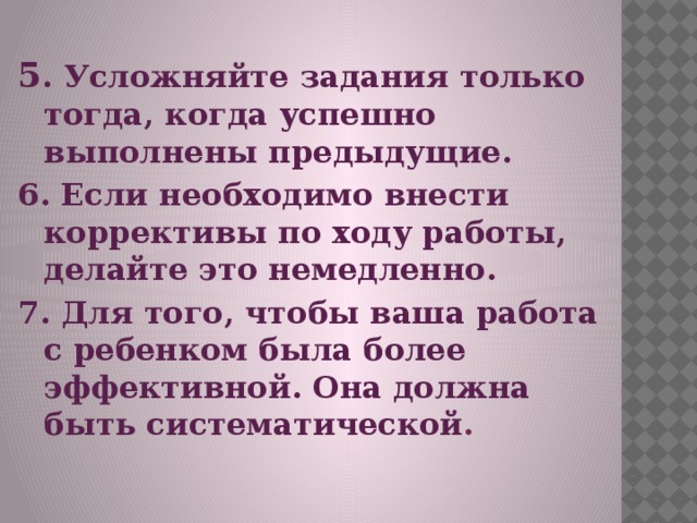 5 . Усложняйте задания только тогда, когда успешно выполнены предыдущие. 6. Если необходимо внести коррективы по ходу работы, делайте это немедленно. 7. Для того, чтобы ваша работа с ребенком была более эффективной. Она должна быть систематической .