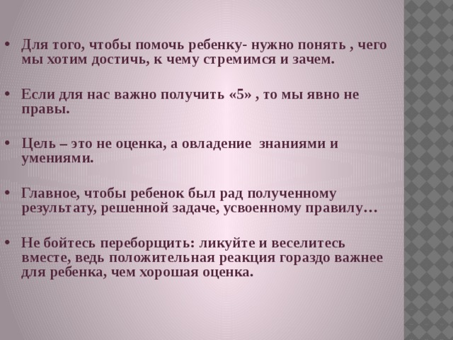 Для того, чтобы помочь ребенку- нужно понять , чего мы хотим достичь, к чему стремимся и зачем.  Если для нас важно получить «5» , то мы явно не правы.  Цель – это не оценка, а овладение знаниями и умениями.  Главное, чтобы ребенок был рад полученному результату, решенной задаче, усвоенному правилу…  Не бойтесь переборщить: ликуйте и веселитесь вместе, ведь положительная реакция гораздо важнее для ребенка, чем хорошая оценка.